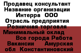 Продавец-консультант › Название организации ­ Интерра, ООО › Отрасль предприятия ­ Розничная торговля › Минимальный оклад ­ 22 000 - Все города Работа » Вакансии   . Амурская обл.,Константиновский р-н